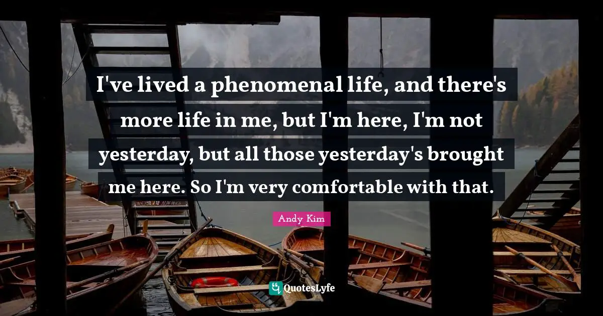 I've lived a phenomenal life, and there's more life in me, but I'm here, I'm not yesterday, but all those yesterday's brought me here. So I'm very comfortable with that.