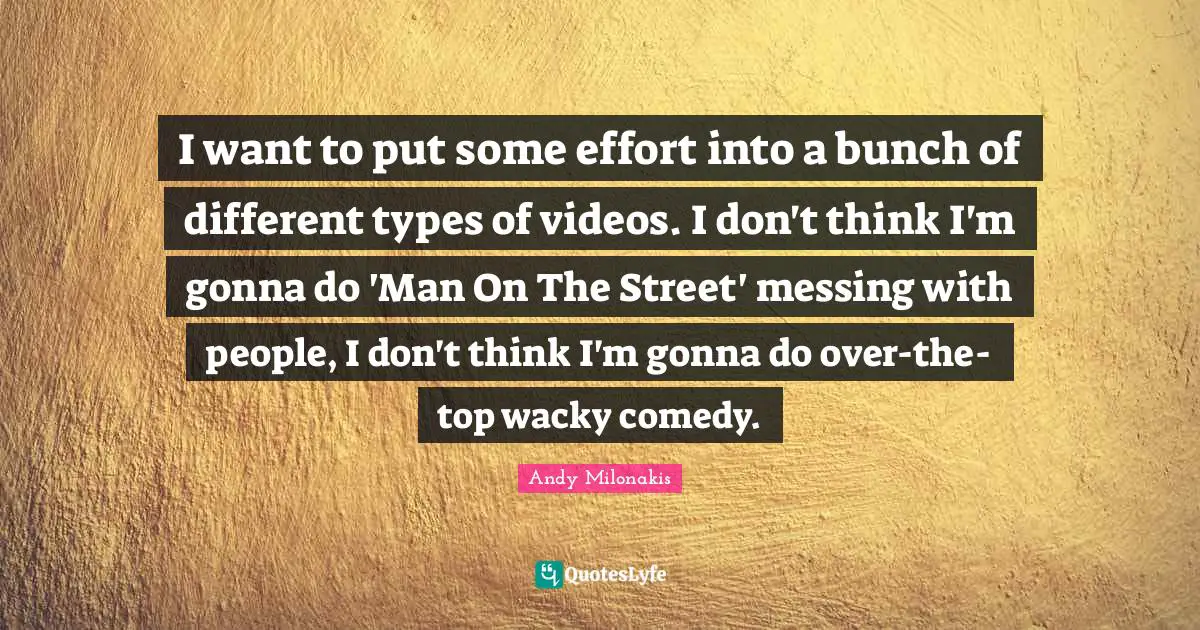I want to put some effort into a bunch of different types of videos. I don't think I'm gonna do 'Man On The Street' messing with people, I don't think I'm gonna do over-the-top wacky comedy.