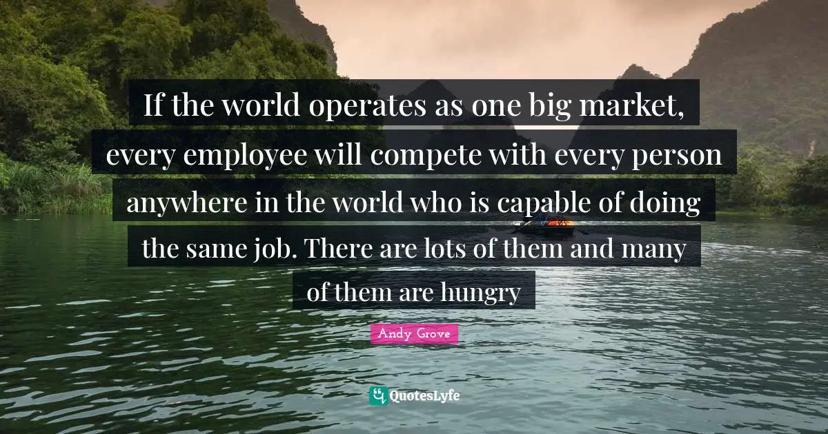 If the world operates as one big market, every employee will compete with every person anywhere in the world who is capable of doing the same job. There are lots of them and many of them are hungry
