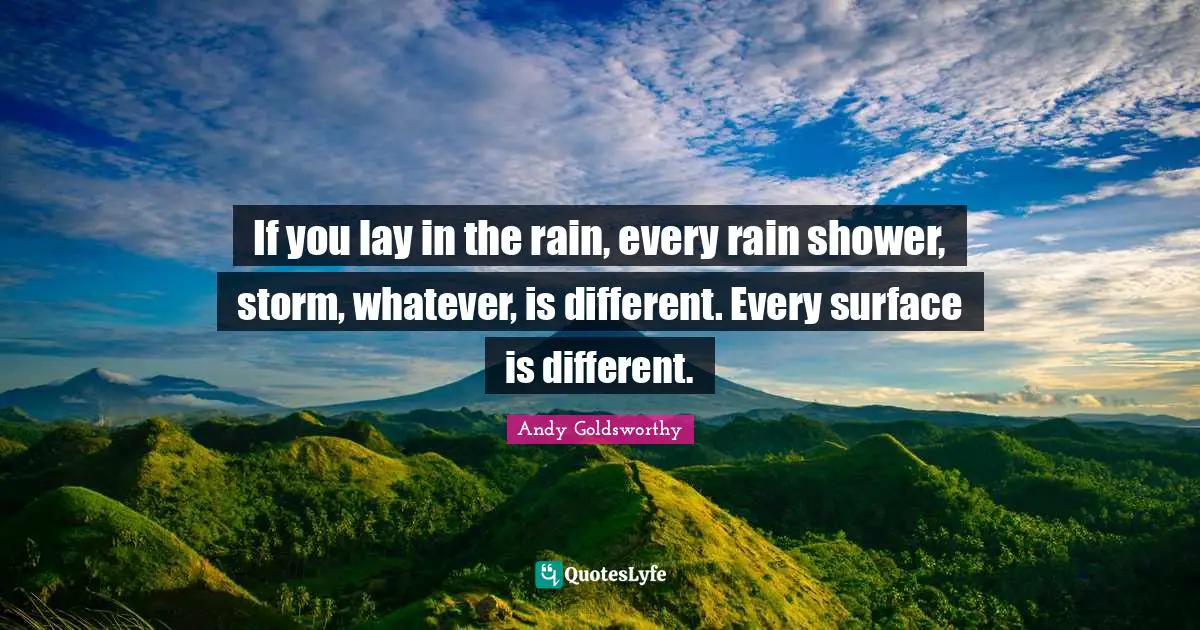 If you lay in the rain, every rain shower, storm, whatever, is different. Every surface is different.
