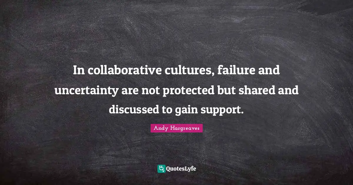 In collaborative cultures, failure and uncertainty are not protected but shared and discussed to gain support.