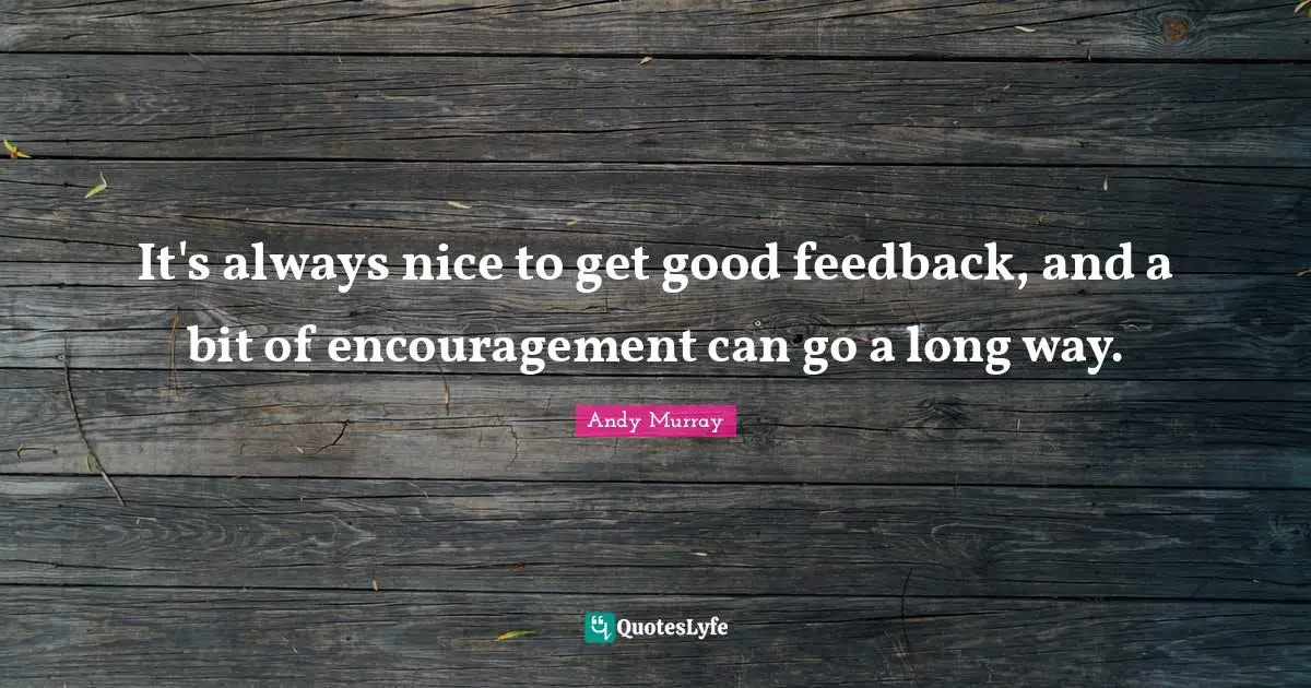 It's always nice to get good feedback, and a bit of encouragement can go a long way.