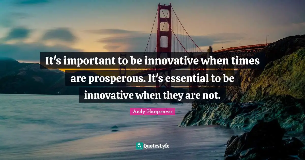 It's important to be innovative when times are prosperous. It's essential to be innovative when they are not.