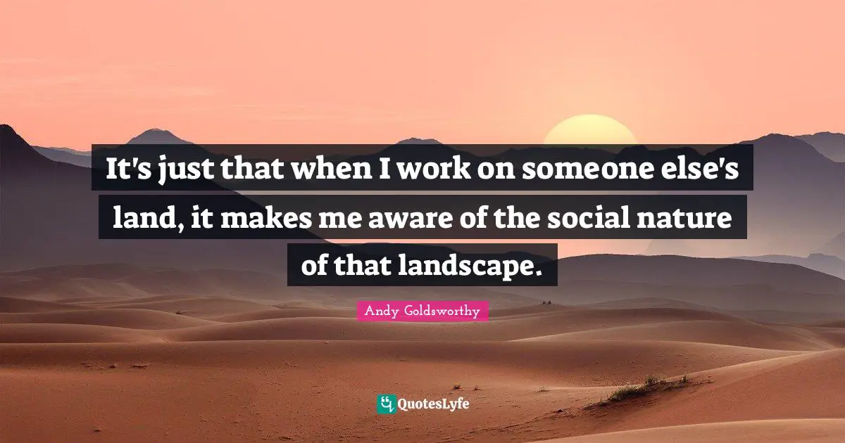It's just that when I work on someone else's land, it makes me aware of the social nature of that landscape.