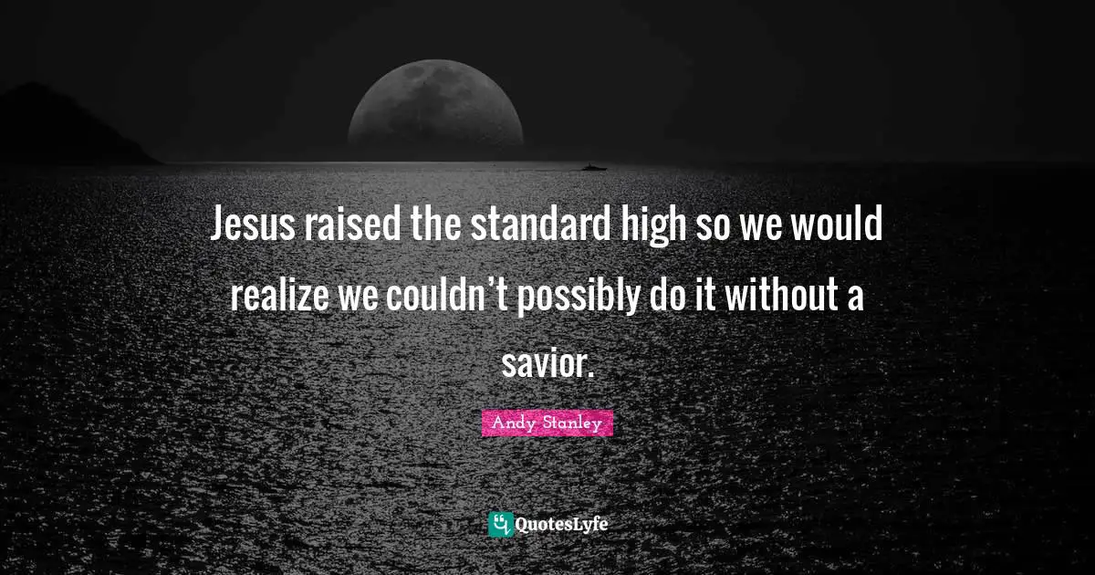 Jesus raised the standard high so we would realize we couldn’t possibly do it without a savior.