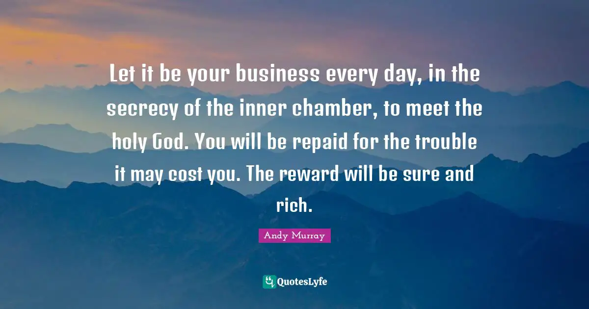 Andy Murray Quotes: "Let it be your business every day, in the secrecy of the inner chamber, to meet the holy God. You will be repaid for the trouble it may cost you. The reward will be sure and rich."