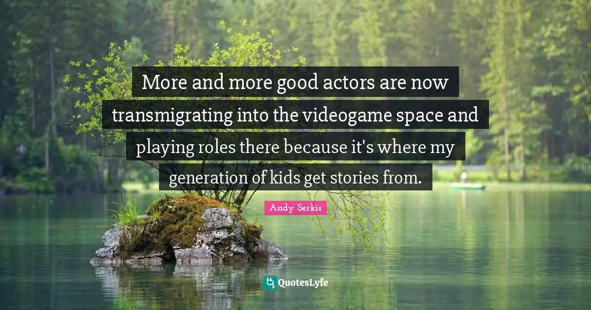 More and more good actors are now transmigrating into the videogame space and playing roles there because it's where my generation of kids get stories from.