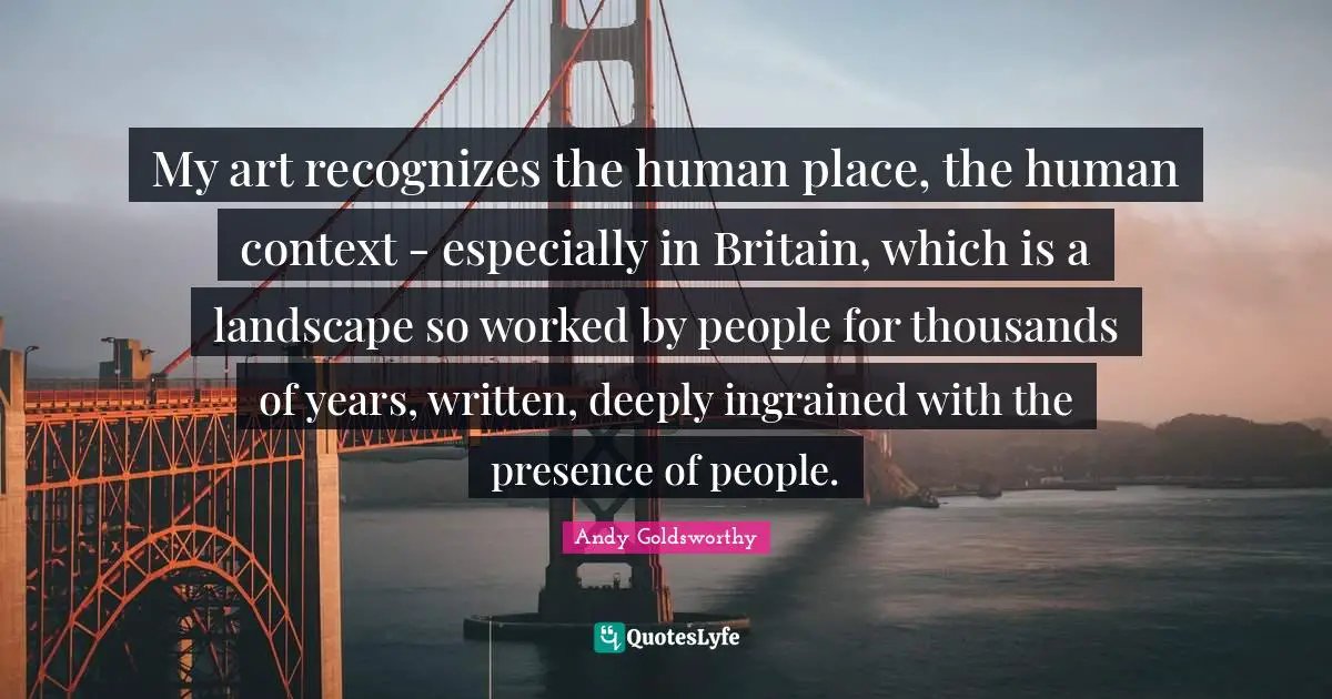 My art recognizes the human place, the human context - especially in Britain, which is a landscape so worked by people for thousands of years, written, deeply ingrained with the presence of people.