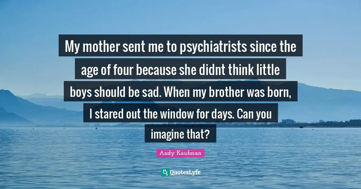 My mother sent me to psychiatrists since the age of four because she didnt think little boys should be sad. When my brother was born, I stared out the window for days. Can you imagine that?