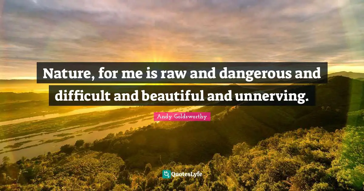 Nature, for me is raw and dangerous and difficult and beautiful and unnerving.