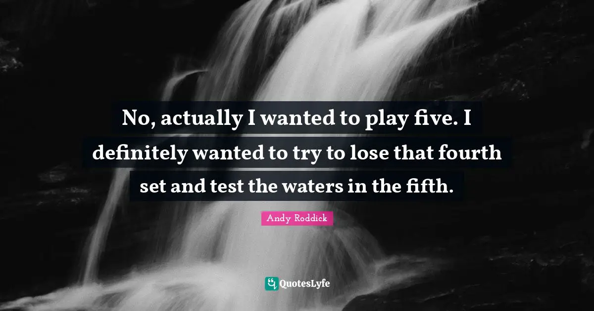 No, actually I wanted to play five. I definitely wanted to try to lose that fourth set and test the waters in the fifth.