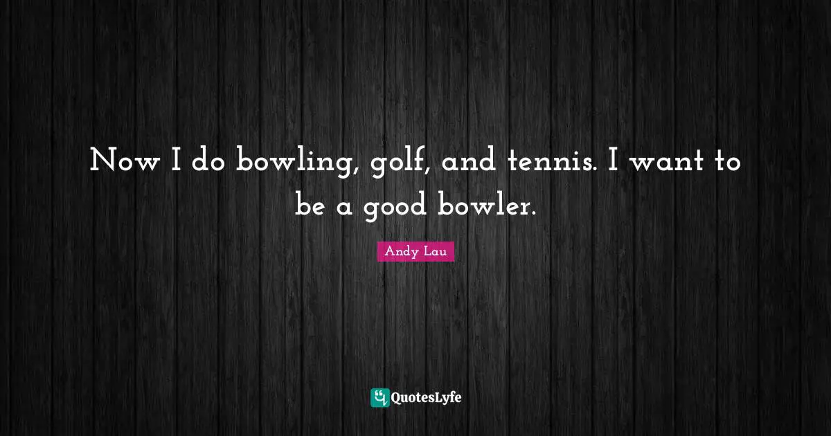 Now I do bowling, golf, and tennis. I want to be a good bowler.