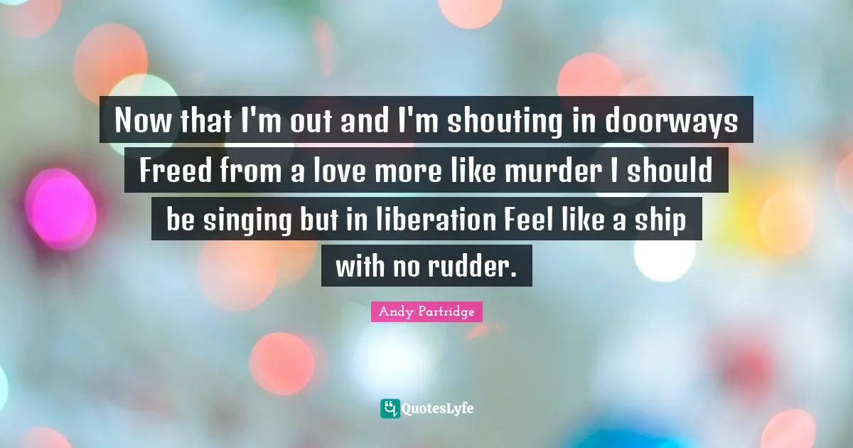 Now that I'm out and I'm shouting in doorways Freed from a love more like murder I should be singing but in liberation Feel like a ship with no rudder.
