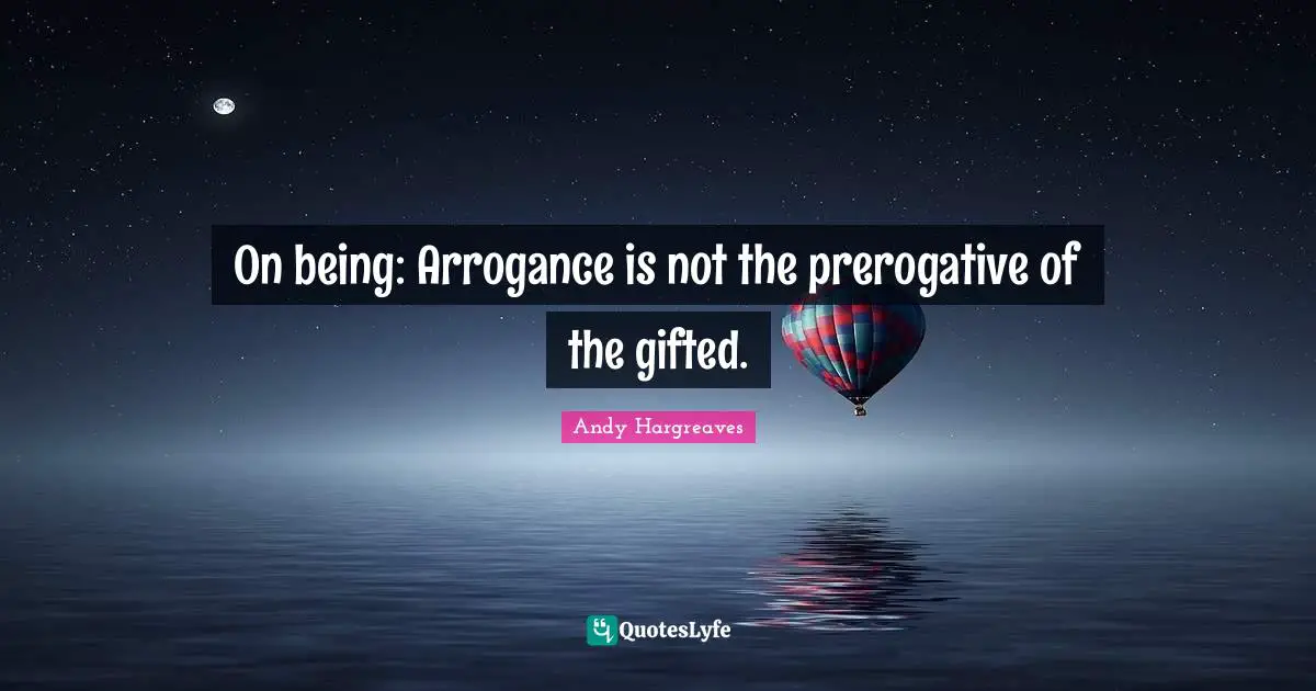 On being: Arrogance is not the prerogative of the gifted.