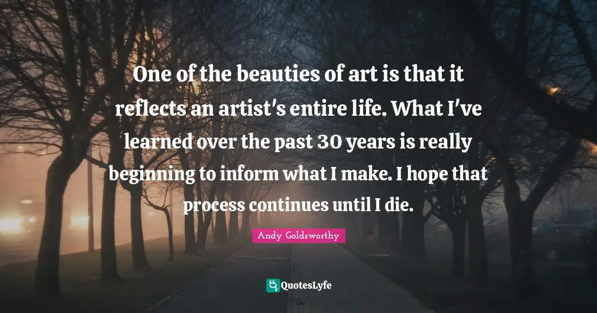 One of the beauties of art is that it reflects an artist's entire life. What I've learned over the past 30 years is really beginning to inform what I make. I hope that process continues until I die.