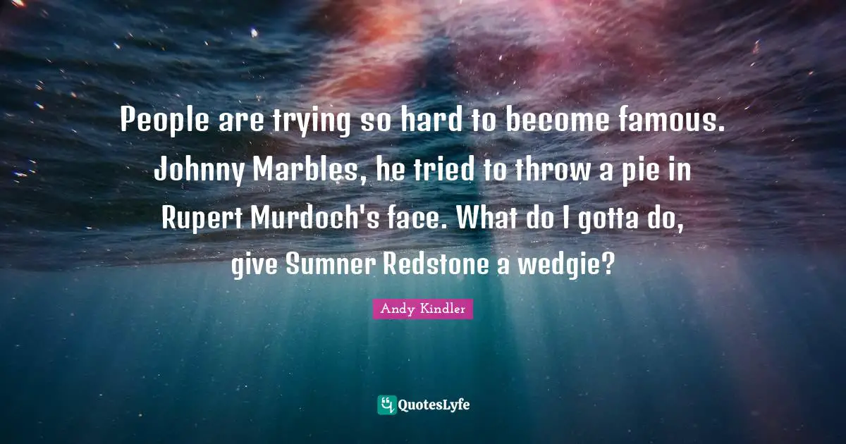 People are trying so hard to become famous. Johnny Marbles, he tried to throw a pie in Rupert Murdoch's face. What do I gotta do, give Sumner Redstone a wedgie?