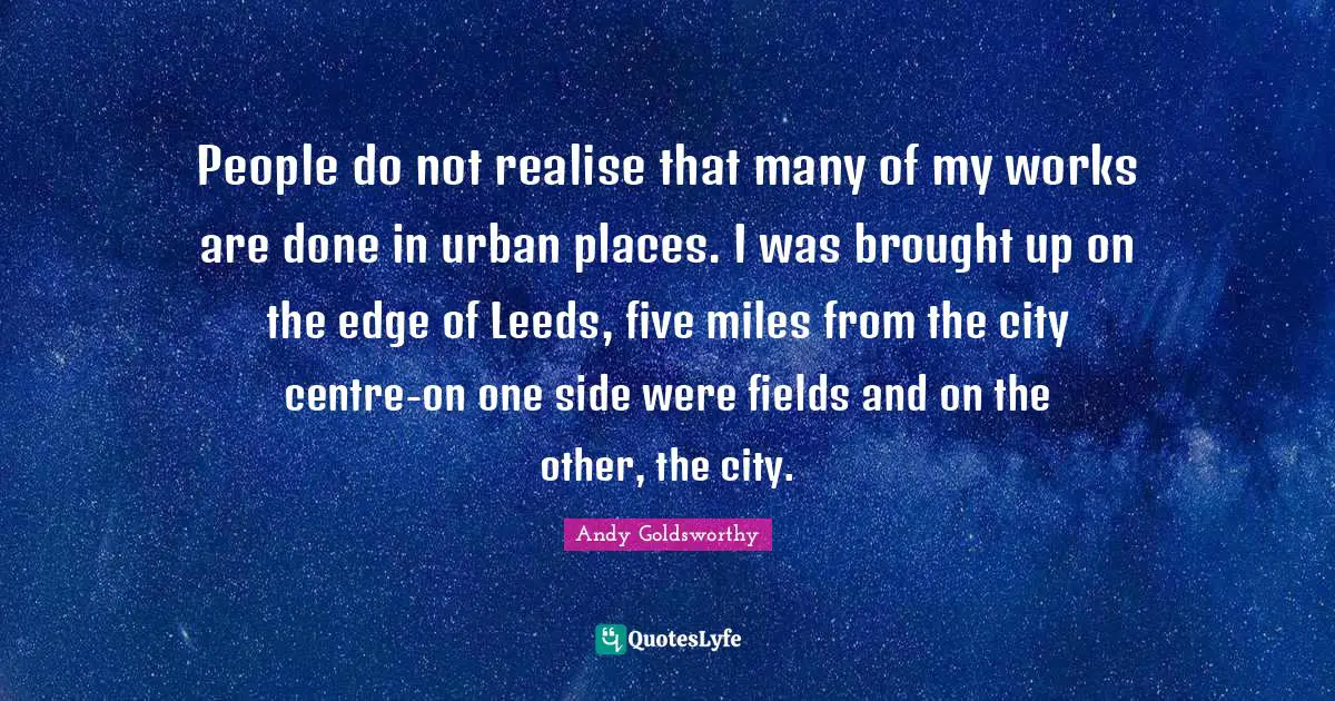 People do not realise that many of my works are done in urban places. I was brought up on the edge of Leeds, five miles from the city centre-on one side were fields and on the other, the city.