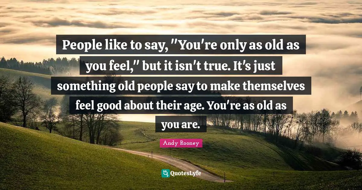 People like to say, "You're only as old as you feel," but it isn't true. It's just something old people say to make themselves feel good about their age. You're as old as you are.