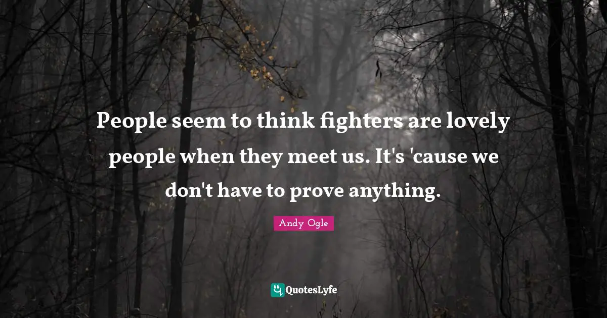 People seem to think fighters are lovely people when they meet us. It's 'cause we don't have to prove anything.