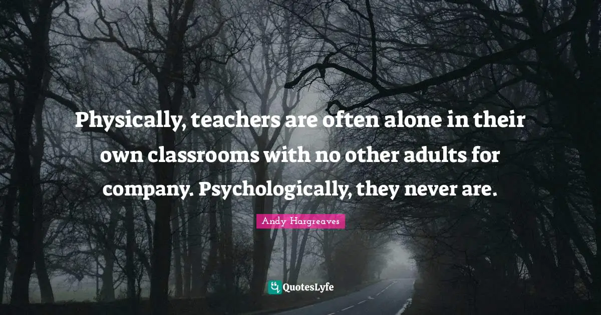 Physically, teachers are often alone in their own classrooms with no other adults for company. Psychologically, they never are.