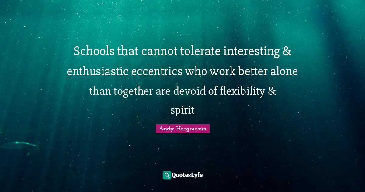 Schools that cannot tolerate interesting & enthusiastic eccentrics who work better alone than together are devoid of flexibility & spirit