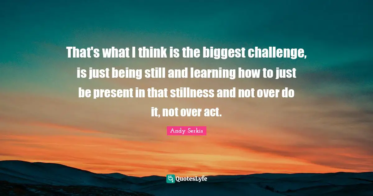 That's what I think is the biggest challenge, is just being still and learning how to just be present in that stillness and not over do it, not over act.
