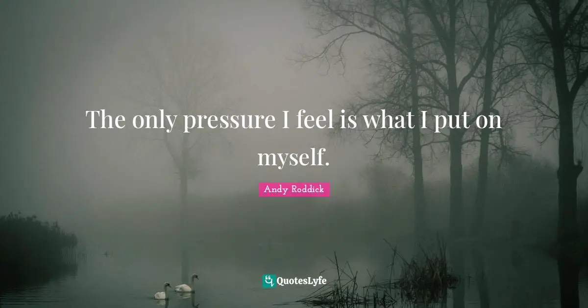 The only pressure I feel is what I put on myself.