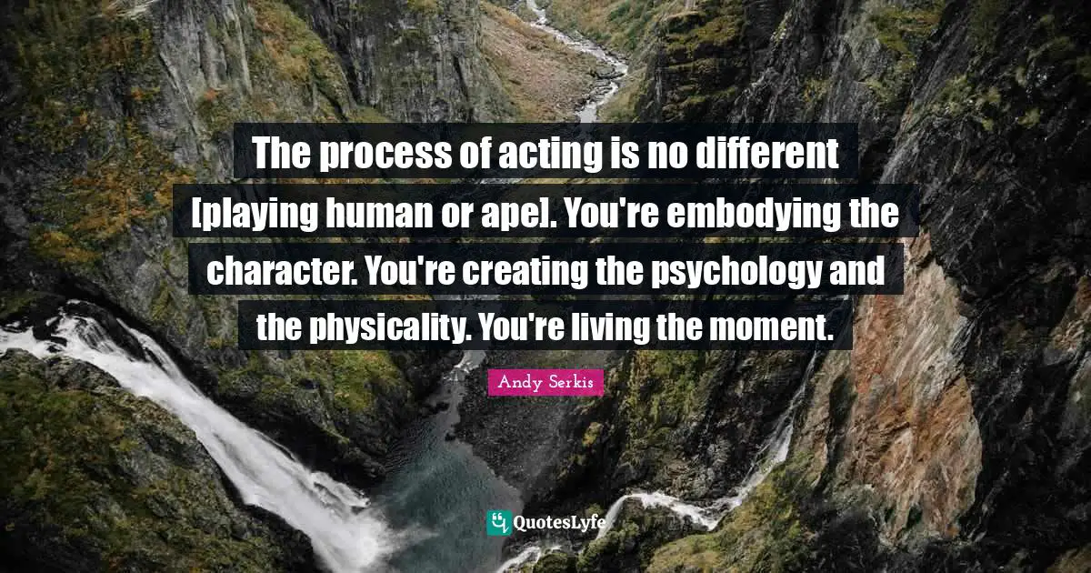 The process of acting is no different [playing human or ape]. You're embodying the character. You're creating the psychology and the physicality. You're living the moment.