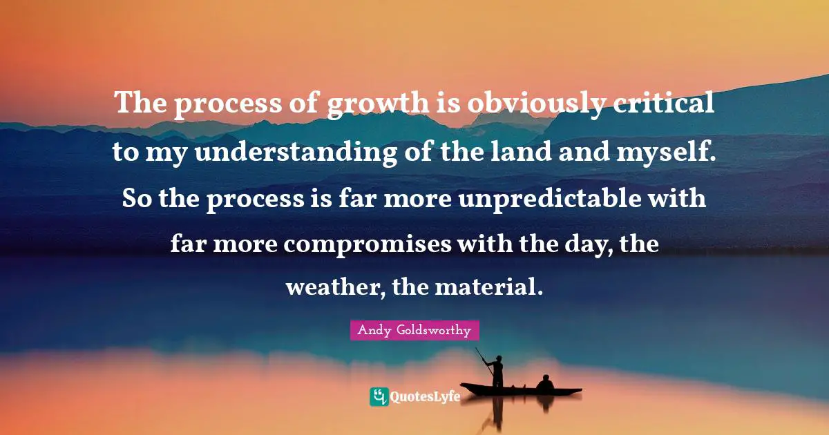 The process of growth is obviously critical to my understanding of the land and myself. So the process is far more unpredictable with far more compromises with the day, the weather, the material.