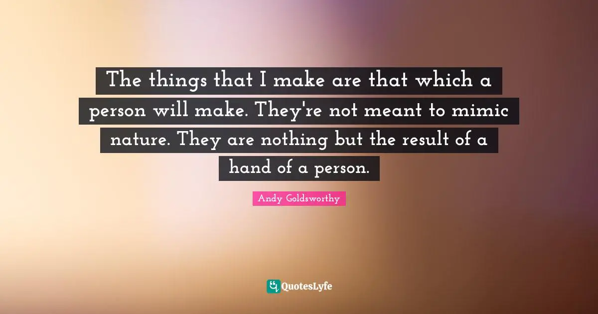 The things that I make are that which a person will make. They're not meant to mimic nature. They are nothing but the result of a hand of a person.