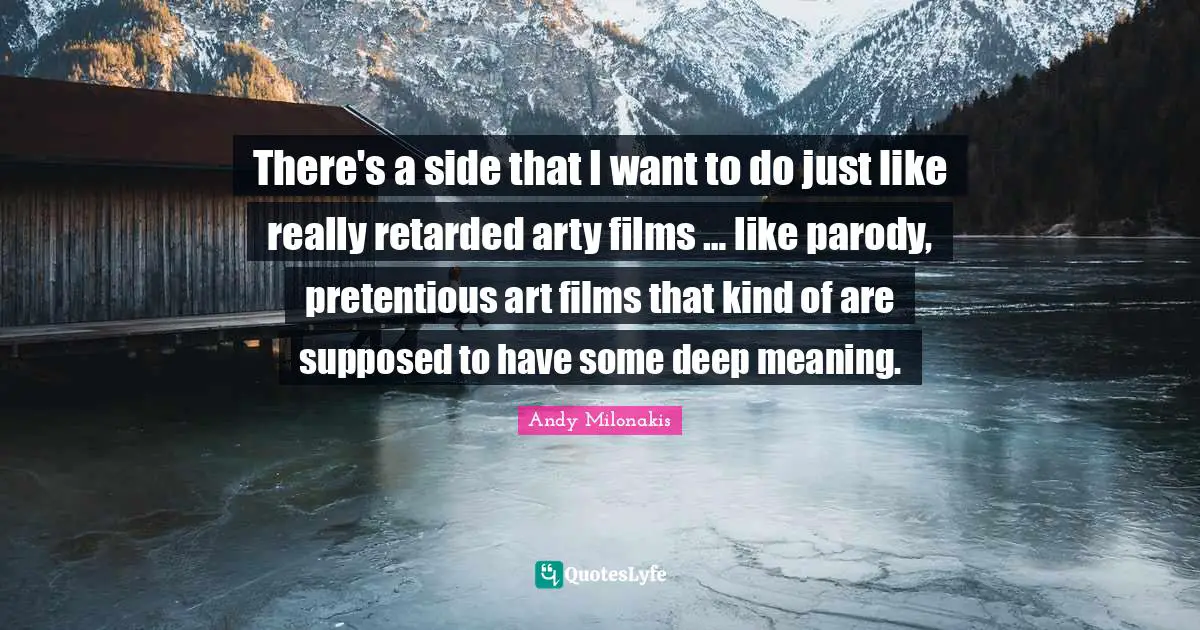 There's a side that I want to do just like really retarded arty films … like parody, pretentious art films that kind of are supposed to have some deep meaning.