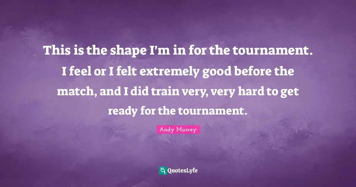 This is the shape I'm in for the tournament. I feel or I felt extremely good before the match, and I did train very, very hard to get ready for the tournament.