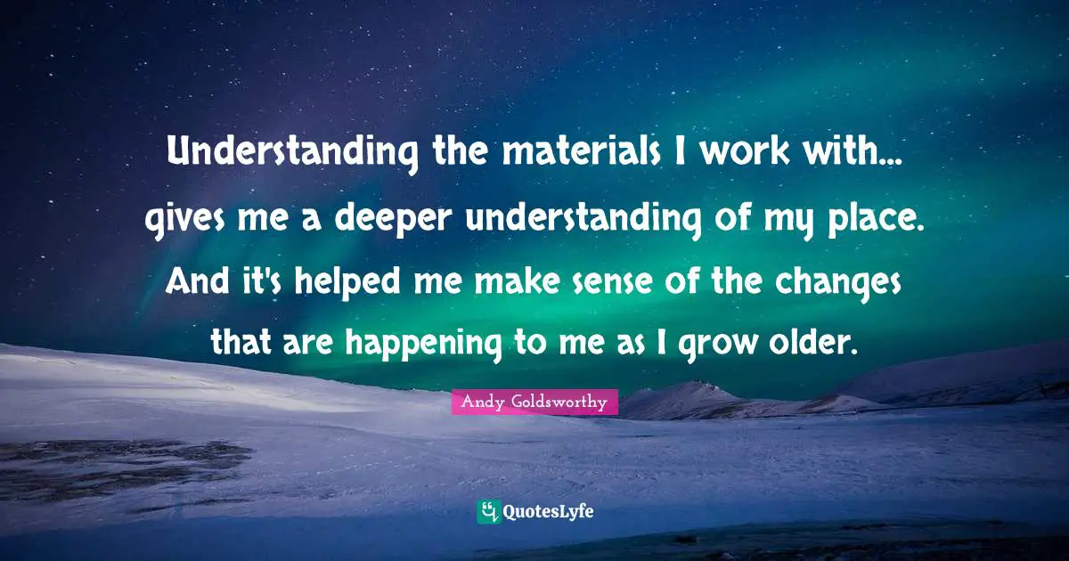 Understanding the materials I work with... gives me a deeper understanding of my place. And it's helped me make sense of the changes that are happening to me as I grow older.