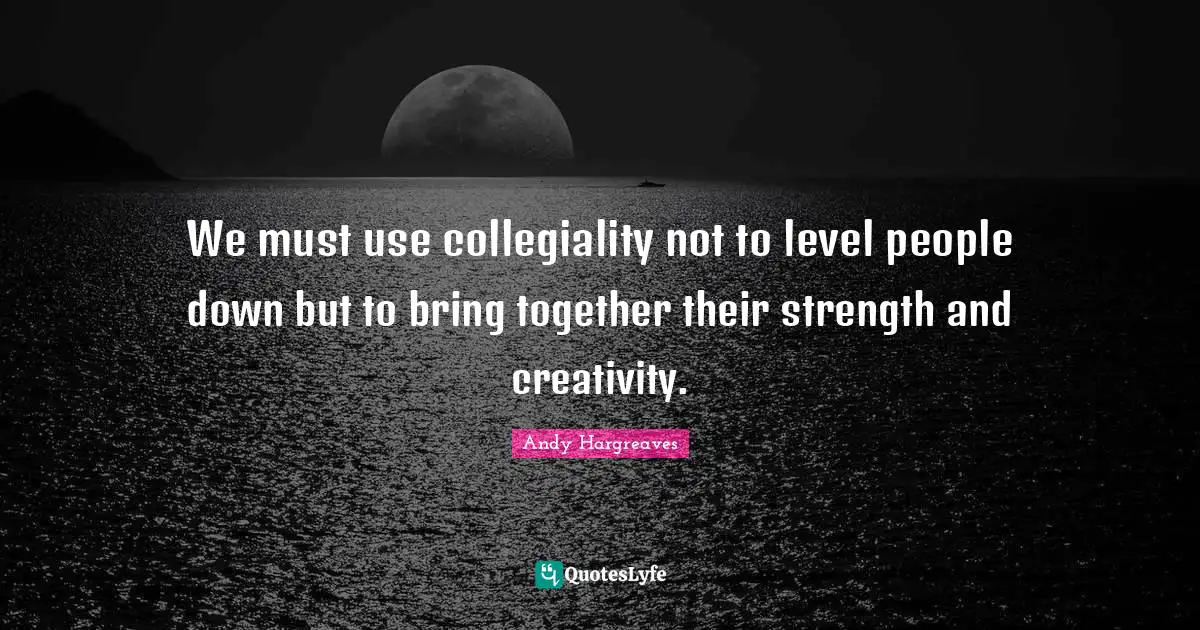We must use collegiality not to level people down but to bring together their strength and creativity.