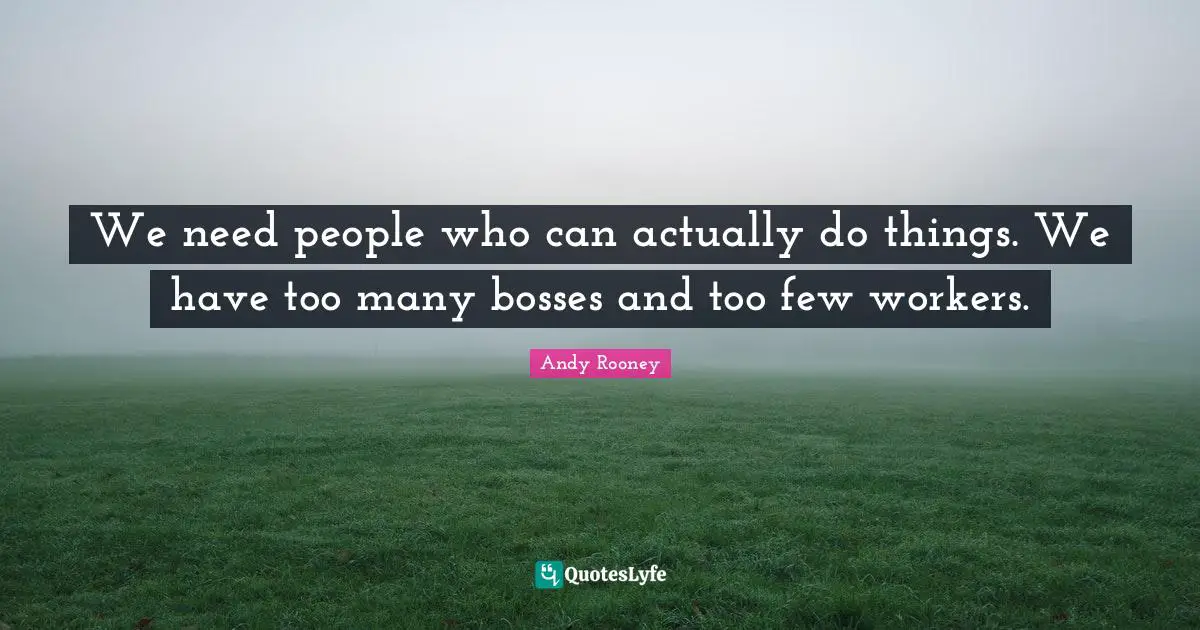 We need people who can actually do things. We have too many bosses and too few workers.