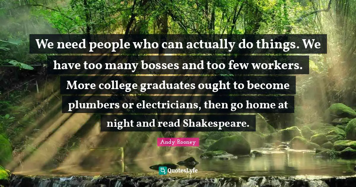 We need people who can actually do things. We have too many bosses and too few workers. More college graduates ought to become plumbers or electricians, then go home at night and read Shakespeare.