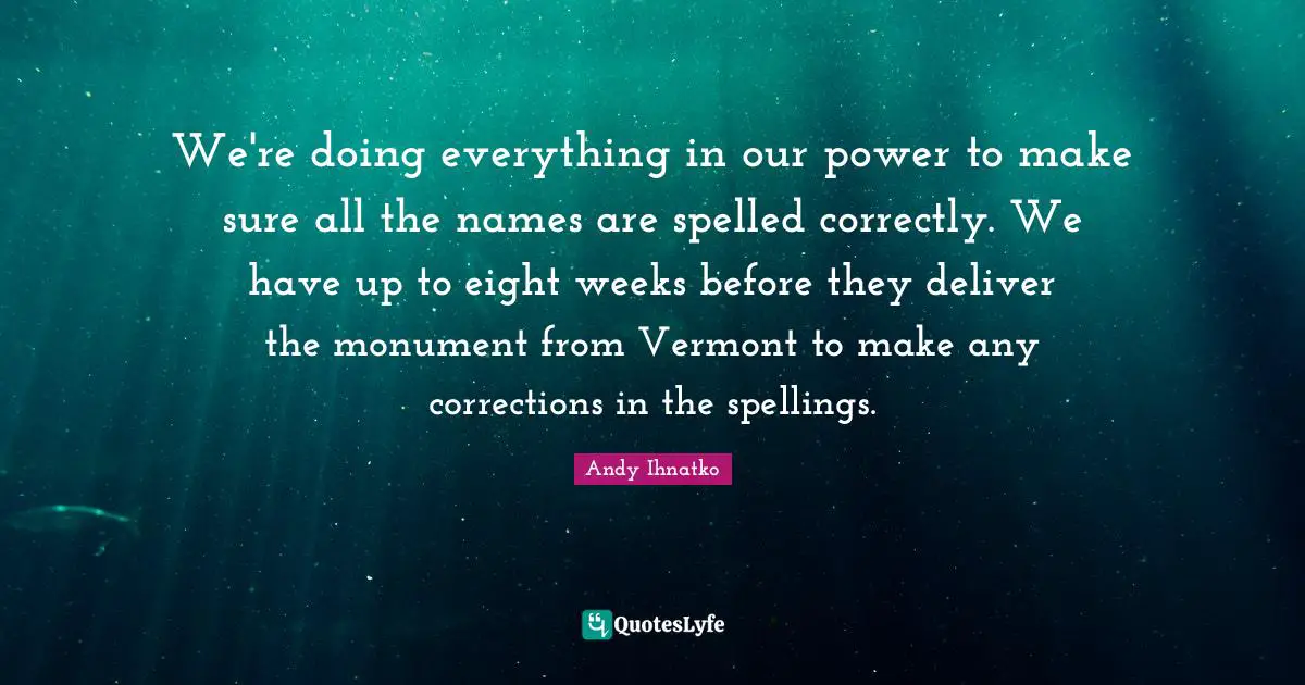 We're doing everything in our power to make sure all the names are spelled correctly. We have up to eight weeks before they deliver the monument from Vermont to make any corrections in the spellings.