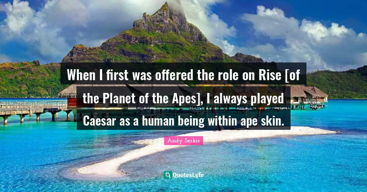When I first was offered the role on Rise [of the Planet of the Apes], I always played Caesar as a human being within ape skin.