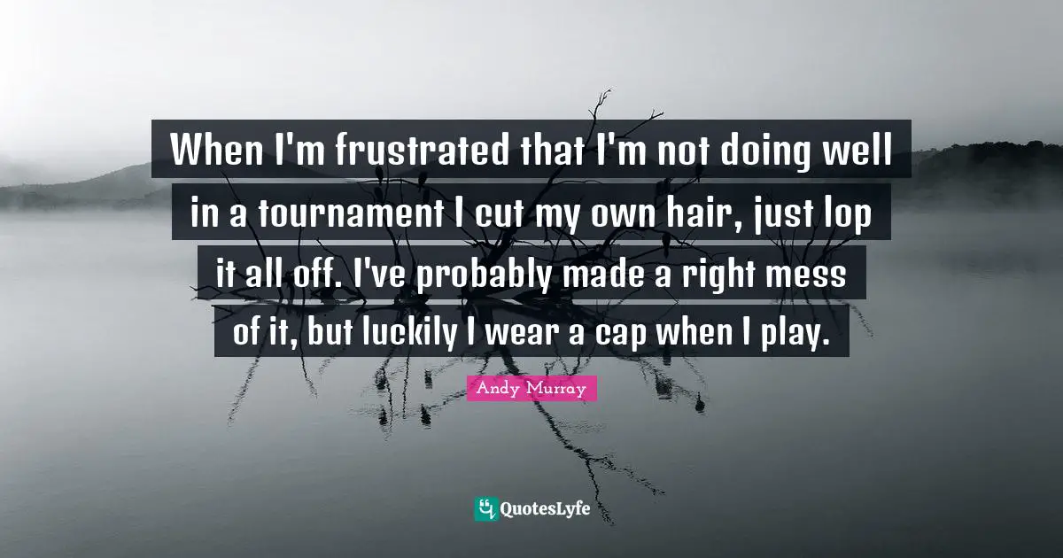 Andy Murray Quotes: "When I'm frustrated that I'm not doing well in a tournament I cut my own hair, just lop it all off. I've probably made a right mess of it, but luckily I wear a cap when I play."