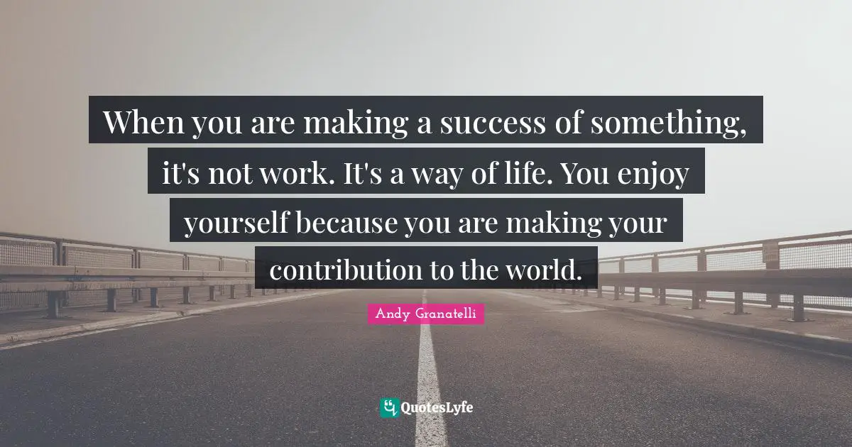 When you are making a success of something, it's not work. It's a way of life. You enjoy yourself because you are making your contribution to the world.