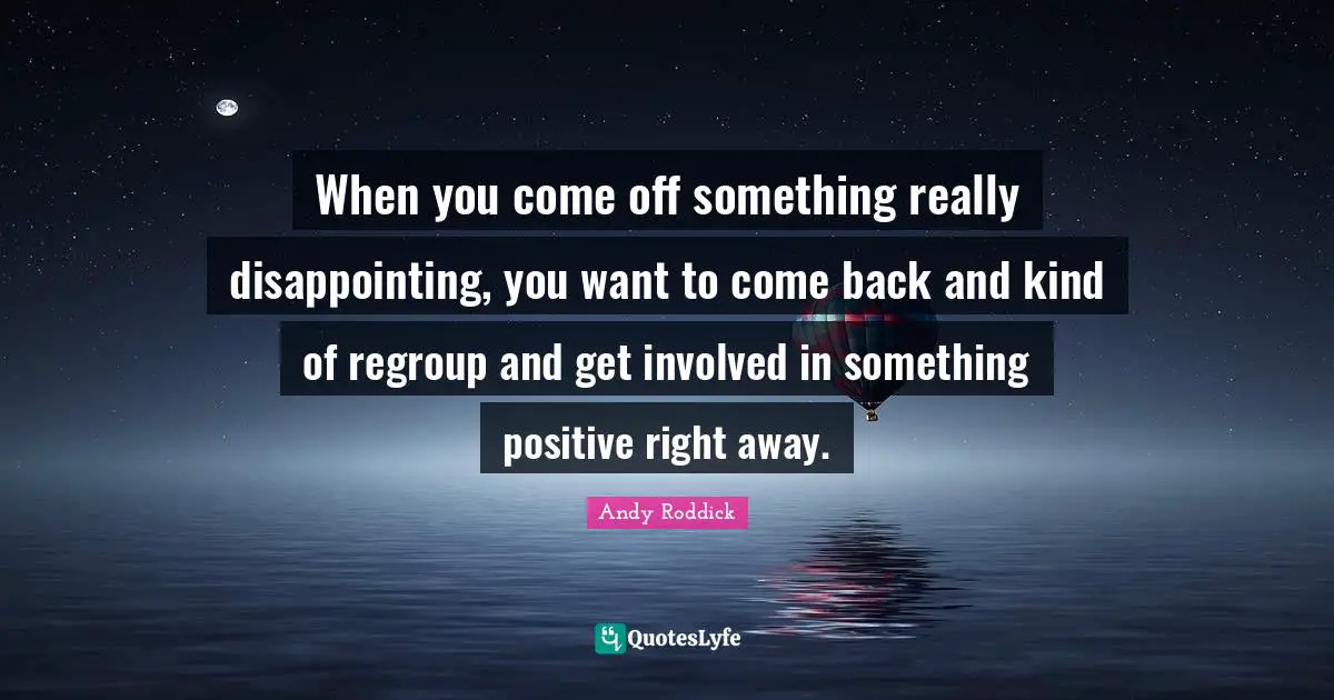 When you come off something really disappointing, you want to come back and kind of regroup and get involved in something positive right away.