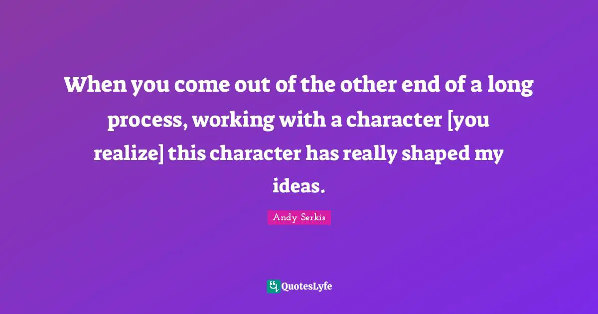 When you come out of the other end of a long process, working with a character [you realize] this character has really shaped my ideas.