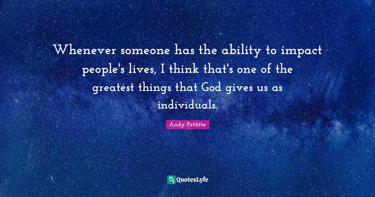 Whenever someone has the ability to impact people's lives, I think that's one of the greatest things that God gives us as individuals.