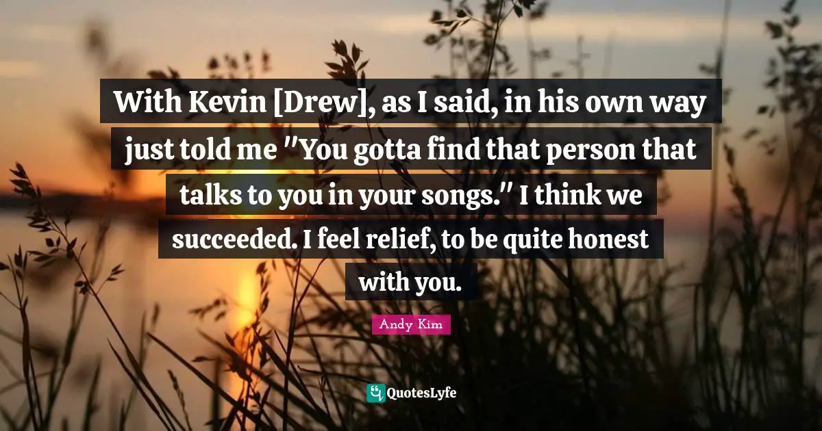 With Kevin [Drew], as I said, in his own way just told me "You gotta find that person that talks to you in your songs." I think we succeeded. I feel relief, to be quite honest with you.