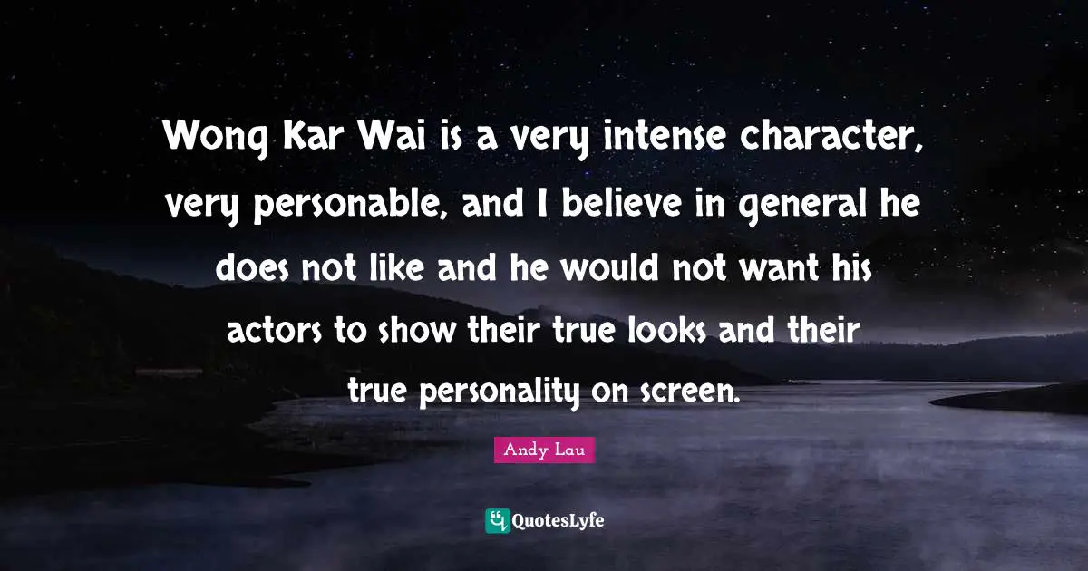 Wong Kar Wai is a very intense character, very personable, and I believe in general he does not like and he would not want his actors to show their true looks and their true personality on screen.