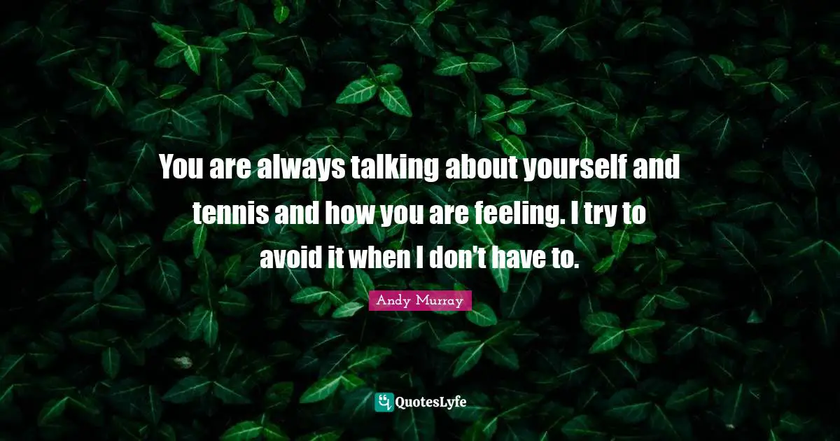 You are always talking about yourself and tennis and how you are feeling. I try to avoid it when I don't have to.