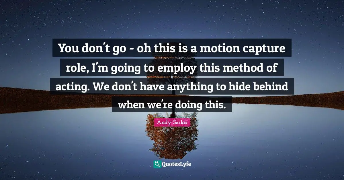 You don't go - oh this is a motion capture role, I'm going to employ this method of acting. We don't have anything to hide behind when we're doing this.