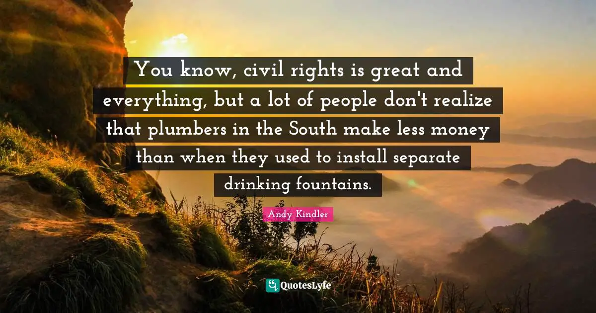 You know, civil rights is great and everything, but a lot of people don't realize that plumbers in the South make less money than when they used to install separate drinking fountains.