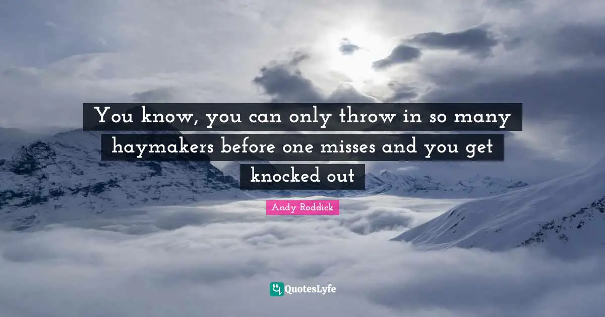 You know, you can only throw in so many haymakers before one misses and you get knocked out