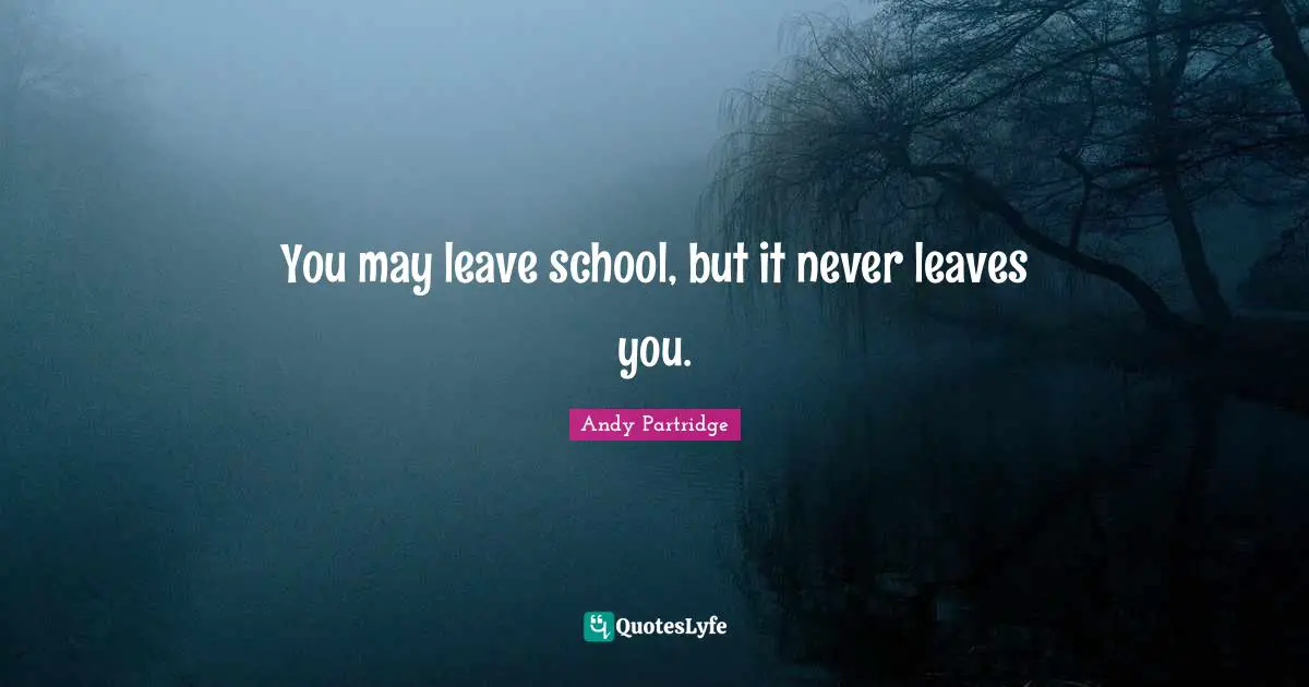 You may leave school, but it never leaves you.